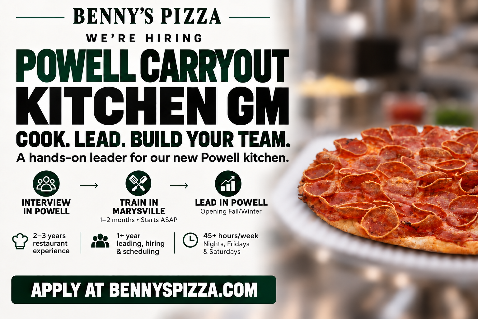 Benny’s Pizza is hiring a Powell Carryout Kitchen GM. Interview in Powell, train in Marysville for one to two months starting ASAP, and lead the new Powell kitchen opening Fall/Winter.